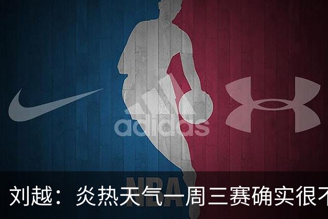 刘越：炎热天气一周三赛确实很不“人道”编排能否科学实际些？