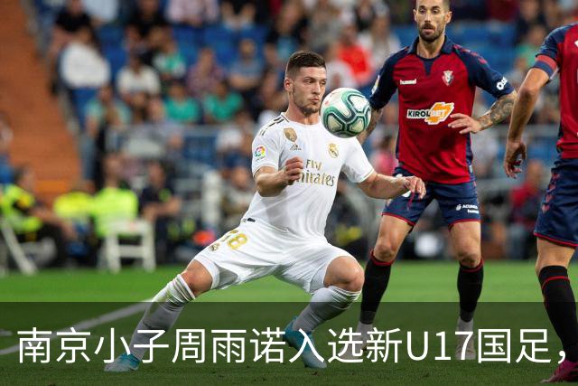 南京小子周雨诺入选新U17国足，8月初战阿森纳