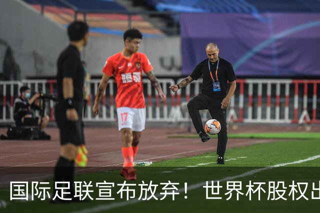 国际足联宣布放弃！世界杯股权出售项目遭强烈反对，因凡蒂诺：我意识到该项目引发了严重分歧，该提案将不再推进