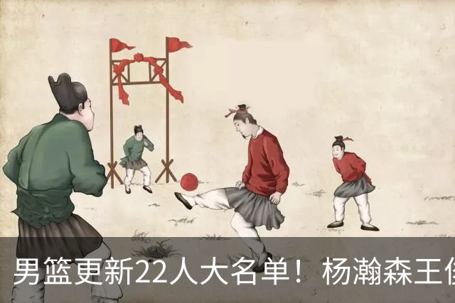 男篮更新22人大名单！杨瀚森王俊杰在列，赵睿无缘，胡明轩取代高诗岩