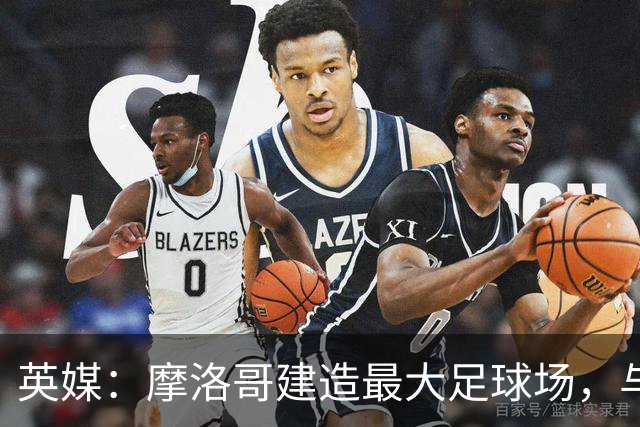英媒：摩洛哥建造最大足球场，与西班牙争夺世界杯决赛举办权
