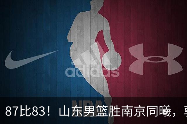 87比83！山东男篮胜南京同曦，郭凯领衔11人得分，2米10新星15分